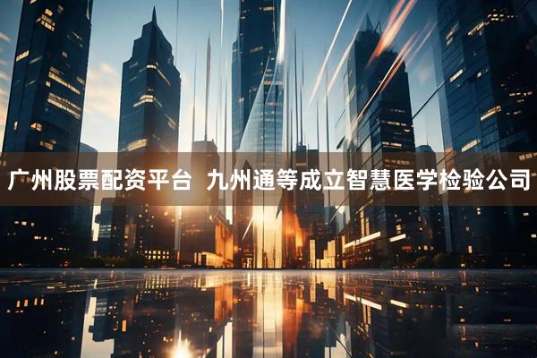 广州股票配资平台  九州通等成立智慧医学检验公司