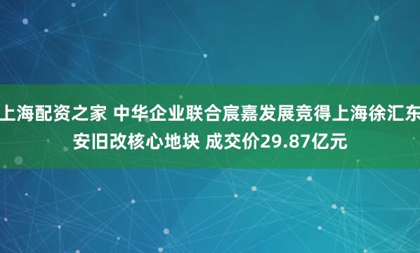 上海配资之家 中华企业联合宸嘉发展竞得上海徐汇东安旧改核心地块 成交价29.87亿元