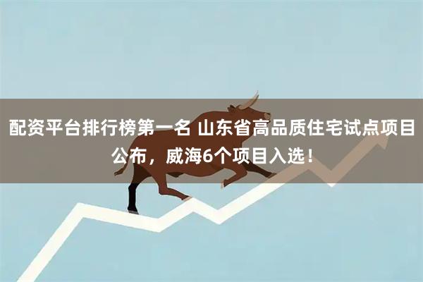 配资平台排行榜第一名 山东省高品质住宅试点项目公布，威海6个项目入选！