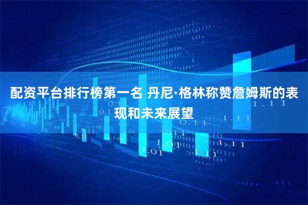 配资平台排行榜第一名 丹尼·格林称赞詹姆斯的表现和未来展望