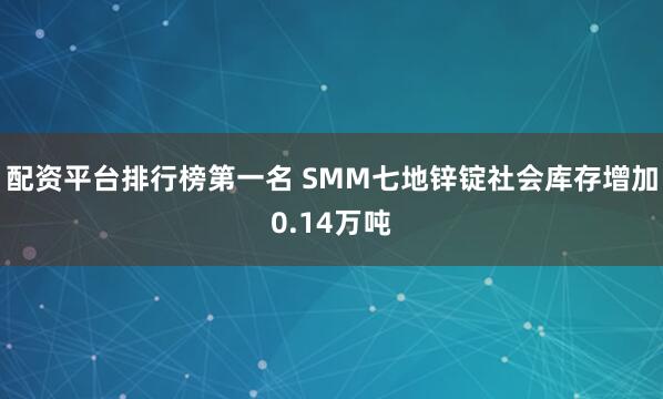 配资平台排行榜第一名 SMM七地锌锭社会库存增加0.14万吨