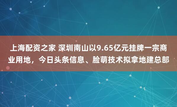 上海配资之家 深圳南山以9.65亿元挂牌一宗商业用地，今日头条信息、脸萌技术拟拿地建总部