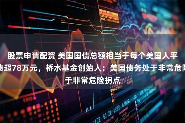 股票申请配资 美国国债总额相当于每个美国人平均背债超78万元，桥水基金创始人：美国债务处于非常危险拐点