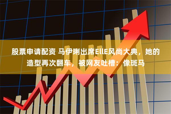 股票申请配资 马伊琍出席EllE风尚大典，她的造型再次翻车，被网友吐槽：像斑马