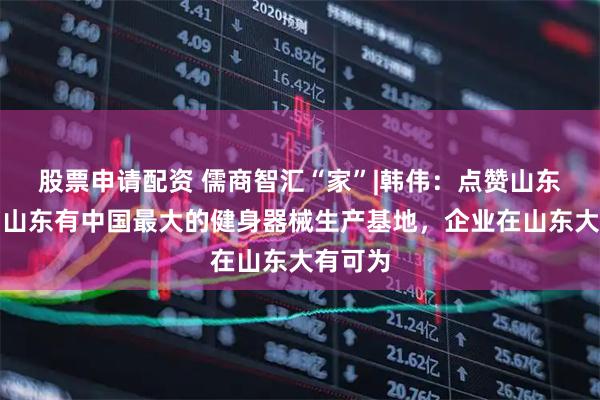 股票申请配资 儒商智汇“家”|韩伟：点赞山东潜力！山东有中国最大的健身器械生产基地，企业在山东大有可为