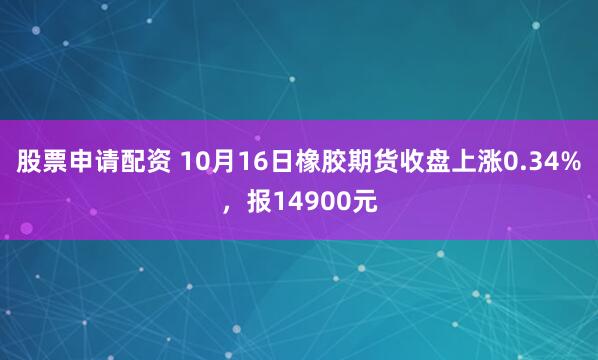 股票申请配资 10月16日橡胶期货收盘上涨0.34%，报14900元