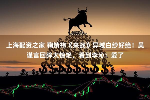 上海配资之家 鞠婧祎《来战》异域白纱好绝！吴谨言回眸太惊艳，看到李沁：爱了