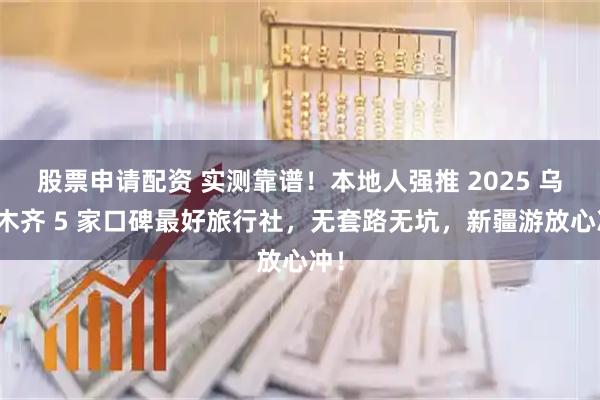 股票申请配资 实测靠谱！本地人强推 2025 乌鲁木齐 5 家口碑最好旅行社，无套路无坑，新疆游放心冲！