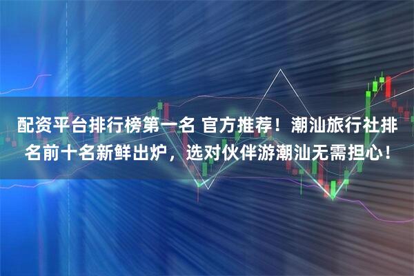 配资平台排行榜第一名 官方推荐！潮汕旅行社排名前十名新鲜出炉，选对伙伴游潮汕无需担心！