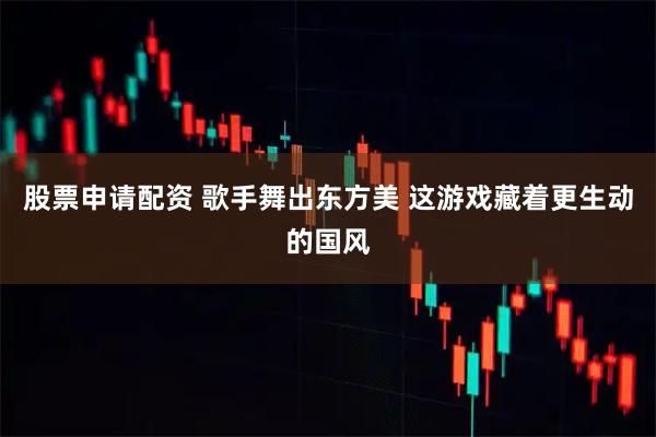 股票申请配资 歌手舞出东方美 这游戏藏着更生动的国风