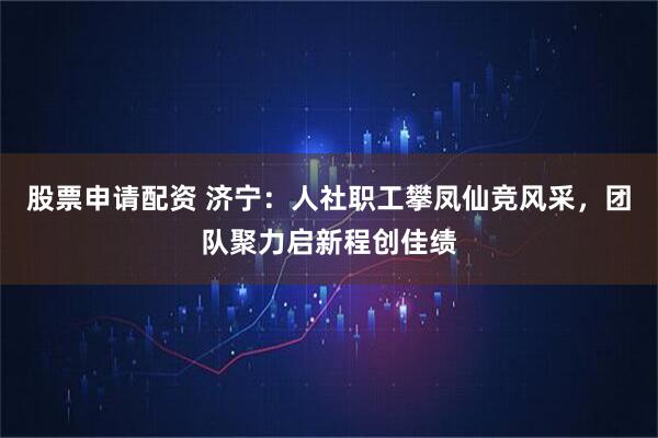 股票申请配资 济宁：人社职工攀凤仙竞风采，团队聚力启新程创佳绩