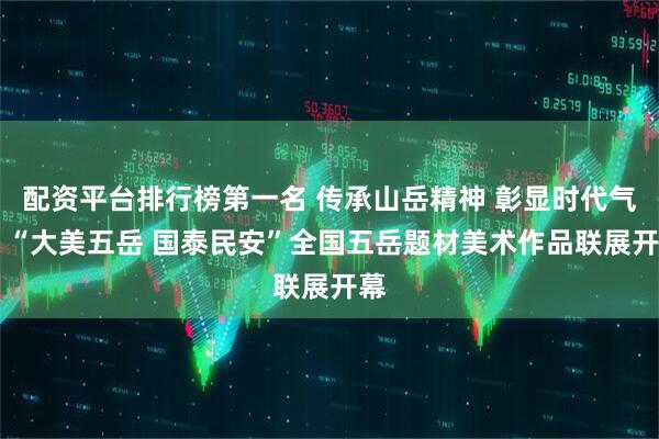 配资平台排行榜第一名 传承山岳精神 彰显时代气象 “大美五岳 国泰民安”全国五岳题材美术作品联展开幕