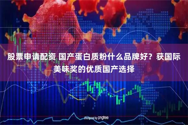 股票申请配资 国产蛋白质粉什么品牌好？获国际美味奖的优质国产选择