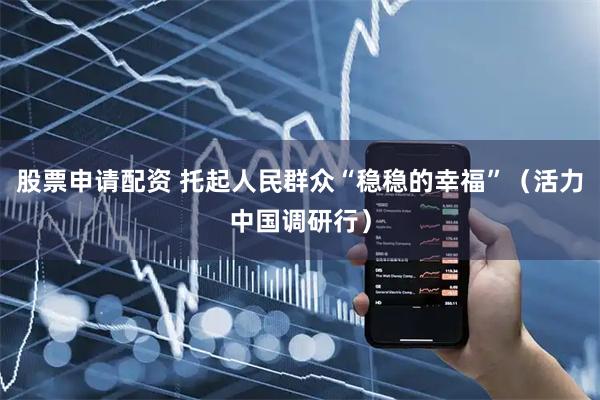 股票申请配资 托起人民群众“稳稳的幸福”（活力中国调研行）