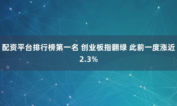 配资平台排行榜第一名 创业板指翻绿 此前一度涨近2.3%