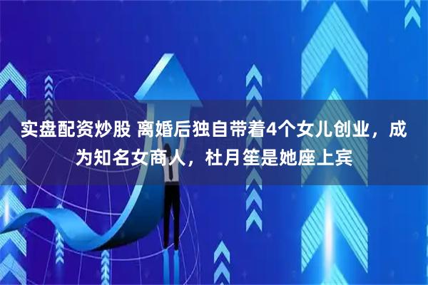 实盘配资炒股 离婚后独自带着4个女儿创业，成为知名女商人，杜月笙是她座上宾