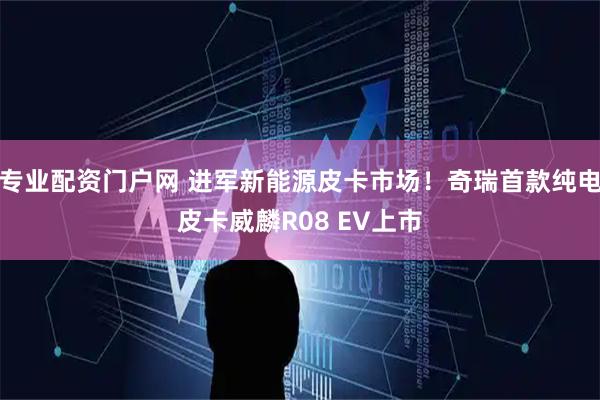 专业配资门户网 进军新能源皮卡市场！奇瑞首款纯电皮卡威麟R08 EV上市