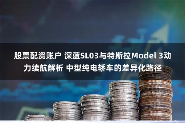 股票配资账户 深蓝SL03与特斯拉Model 3动力续航解析 中型纯电轿车的差异化路径