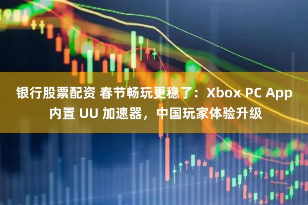 银行股票配资 春节畅玩更稳了：Xbox PC App 内置 UU 加速器，中国玩家体验升级