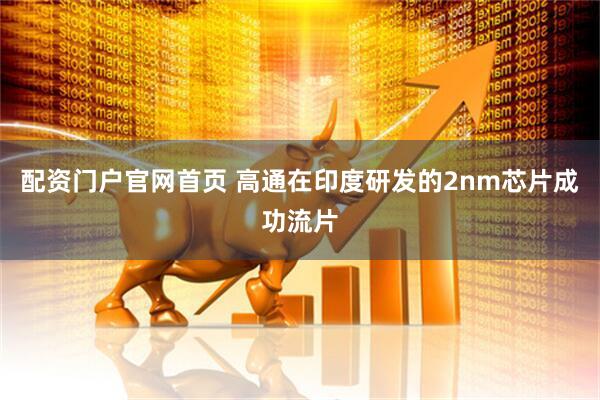 配资门户官网首页 高通在印度研发的2nm芯片成功流片