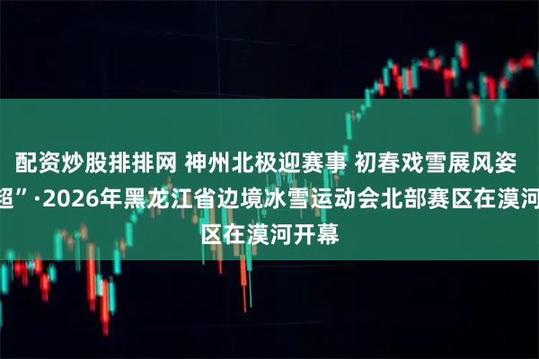配资炒股排排网 神州北极迎赛事 初春戏雪展风姿 “冰超”·2026年黑龙江省边境冰雪运动会北部赛区在漠河开幕