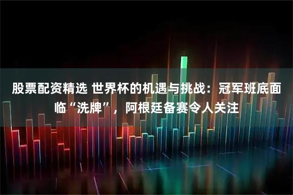 股票配资精选 世界杯的机遇与挑战：冠军班底面临“洗牌”，阿根廷备赛令人关注