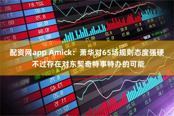 配资网app Amick：萧华对65场规则态度强硬 不过存在对东契奇特事特办的可能