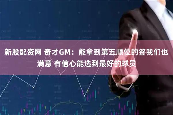 新股配资网 奇才GM：能拿到第五顺位的签我们也满意 有信心能选到最好的球员