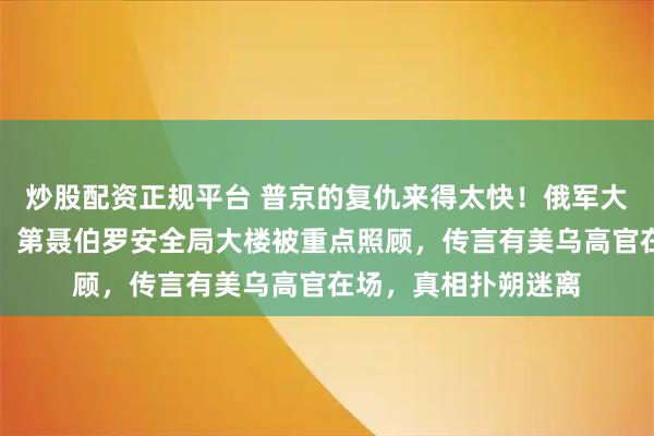 炒股配资正规平台 普京的复仇来得太快！俄军大规模空袭基辅等地，第聂伯罗安全局大楼被重点照顾，传言有美乌高官在场，真相扑朔迷离