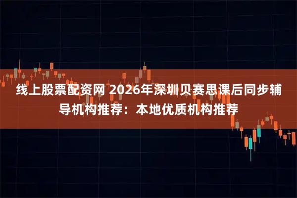 线上股票配资网 2026年深圳贝赛思课后同步辅导机构推荐：本地优质机构推荐