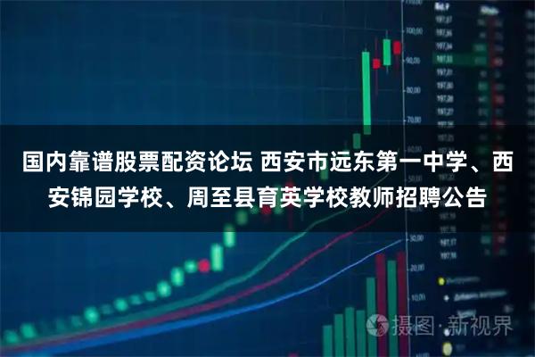 国内靠谱股票配资论坛 西安市远东第一中学、西安锦园学校、周至县育英学校教师招聘公告