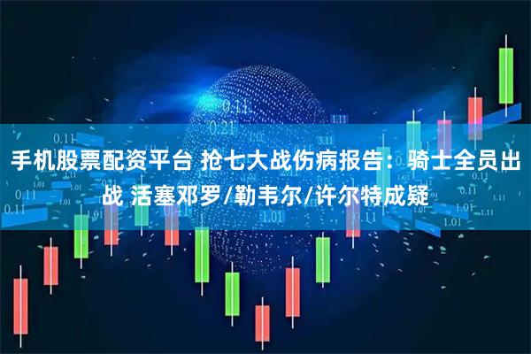 手机股票配资平台 抢七大战伤病报告：骑士全员出战 活塞邓罗/勒韦尔/许尔特成疑