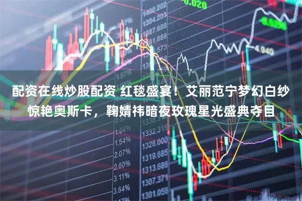 配资在线炒股配资 红毯盛宴！艾丽范宁梦幻白纱惊艳奥斯卡，鞠婧祎暗夜玫瑰星光盛典夺目