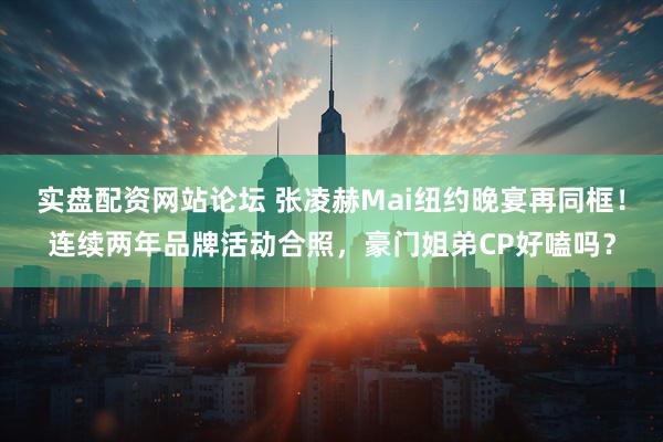 实盘配资网站论坛 张凌赫Mai纽约晚宴再同框！连续两年品牌活动合照，豪门姐弟CP好嗑吗？