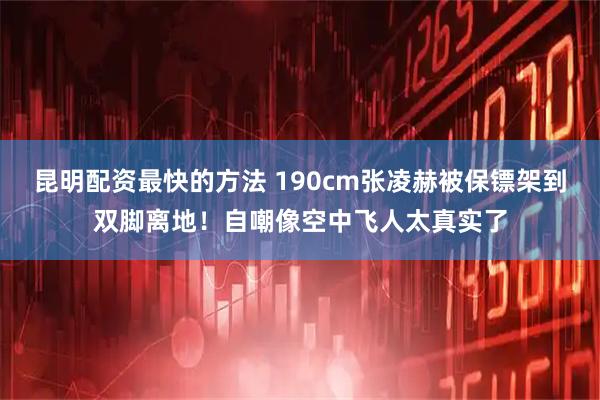 昆明配资最快的方法 190cm张凌赫被保镖架到双脚离地！自嘲像空中飞人太真实了