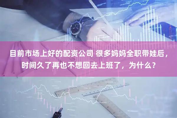 目前市场上好的配资公司 很多妈妈全职带娃后，时间久了再也不想回去上班了，为什么？