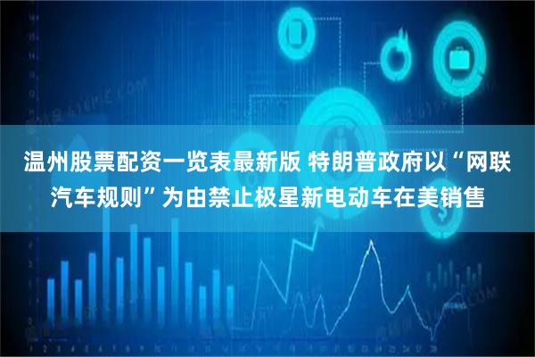 温州股票配资一览表最新版 特朗普政府以“网联汽车规则”为由禁止极星新电动车在美销售