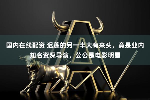 国内在线配资 迟蓬的另一半大有来头，竟是业内知名资深导演，公公是电影明星