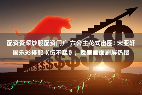 配资资深炒股配资门户 六公主花式出圈! 宋亚轩国乐彩排配《伤不起》，反差画面刷屏热搜
