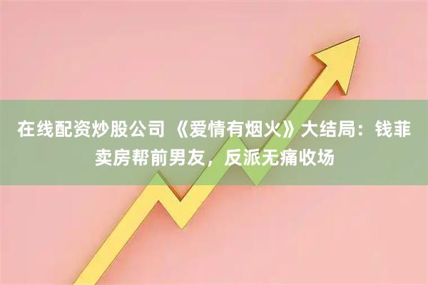在线配资炒股公司 《爱情有烟火》大结局：钱菲卖房帮前男友，反派无痛收场