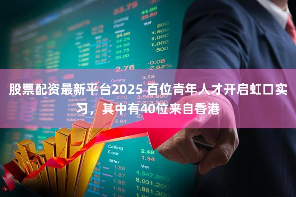 股票配资最新平台2025 百位青年人才开启虹口实习，其中有40位来自香港