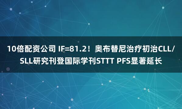 10倍配资公司 IF=81.2！奥布替尼治疗初治CLL/SLL研究刊登国际学刊STTT PFS显著延长