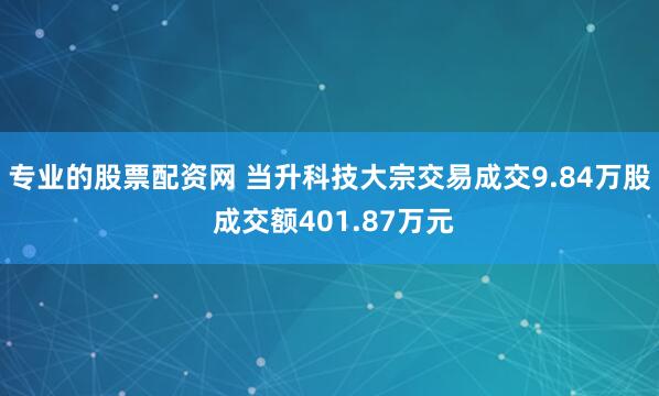 专业的股票配资网 当升科技大宗交易成交9.84万股 成交额401.87万元