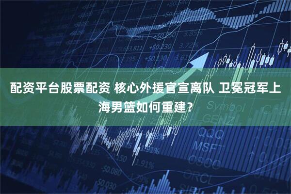 配资平台股票配资 核心外援官宣离队 卫冕冠军上海男篮如何重建？