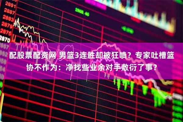 配股票配资网 男篮3连胜却被狂喷？专家吐槽篮协不作为：净找些业余对手敷衍了事？