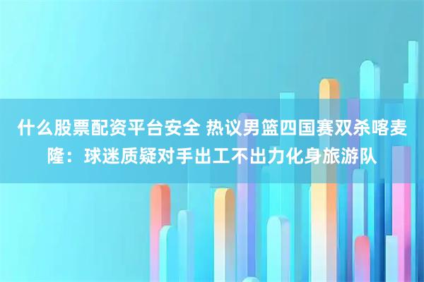 什么股票配资平台安全 热议男篮四国赛双杀喀麦隆：球迷质疑对手出工不出力化身旅游队