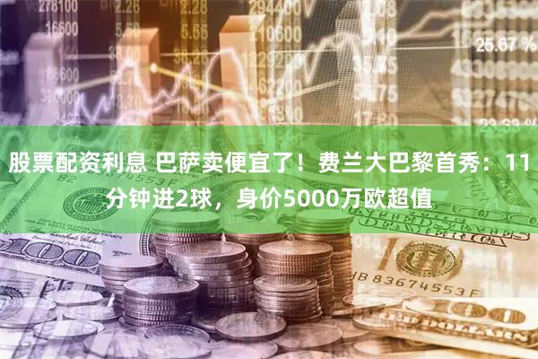 股票配资利息 巴萨卖便宜了！费兰大巴黎首秀：11分钟进2球，身价5000万欧超值