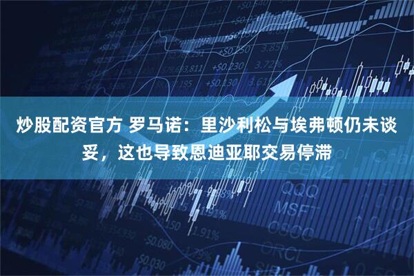 炒股配资官方 罗马诺：里沙利松与埃弗顿仍未谈妥，这也导致恩迪亚耶交易停滞