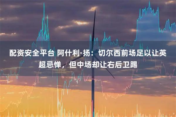 配资安全平台 阿什利·扬：切尔西前场足以让英超忌惮，但中场却让右后卫踢